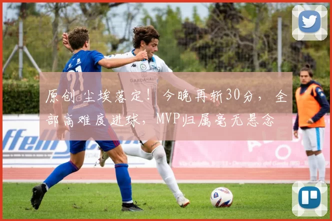 原创 尘埃落定！今晚再斩30分，全部高难度进球，MVP归属毫无悬念