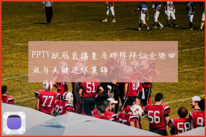 PPTV欧冠直播皇马对阵拜仁全场回放与关键进球集锦