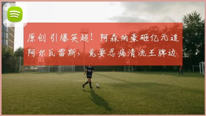 原创 引爆英超！阿森纳豪砸亿元追阿尔瓦雷斯，竟要忍痛清洗王牌边锋！