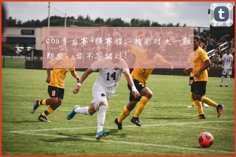 cba季后赛4强赛程：精彩对决一触即发，你不容错过！