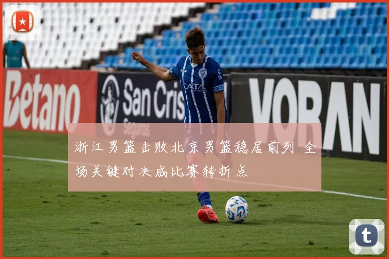 浙江男篮击败北京男篮稳居前列 全场关键对决成比赛转折点