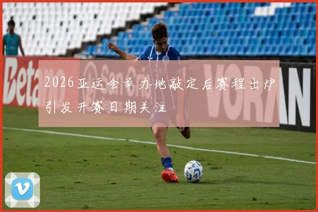 2026亚运会举办地敲定后赛程出炉引发开赛日期关注