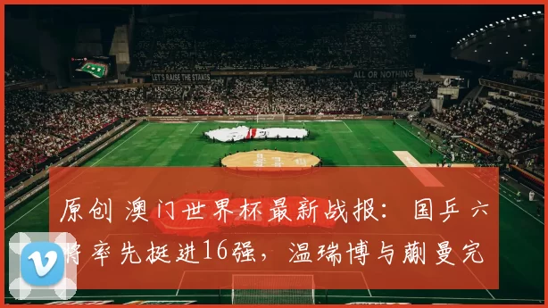 原创 澳门世界杯最新战报:国乒六将率先挺进16强,温瑞博与蒯曼完美全胜晋级