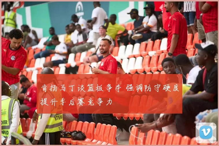 肯扬马丁谈篮板争夺 强调防守硬度提升季后赛竞争力