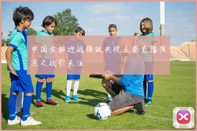 中国女排迎战强敌央视五套直播焦点之战引关注