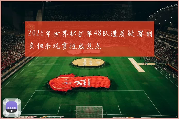 2026年世界杯扩军48队遭质疑 赛制负担和观赏性成焦点