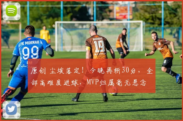 原创 尘埃落定！今晚再斩30分，全部高难度进球，MVP归属毫无悬念