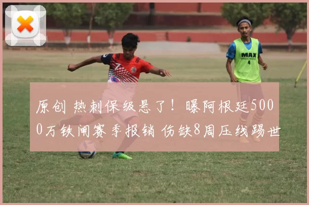 原创 热刺保级悬了！曝阿根廷5000万铁闸赛季报销 伤缺8周压线踢世界杯