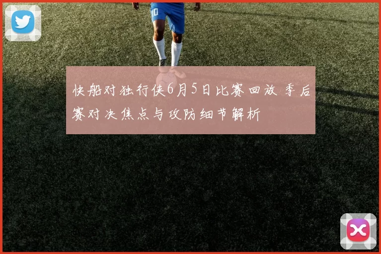 快船对独行侠6月5日比赛回放 季后赛对决焦点与攻防细节解析