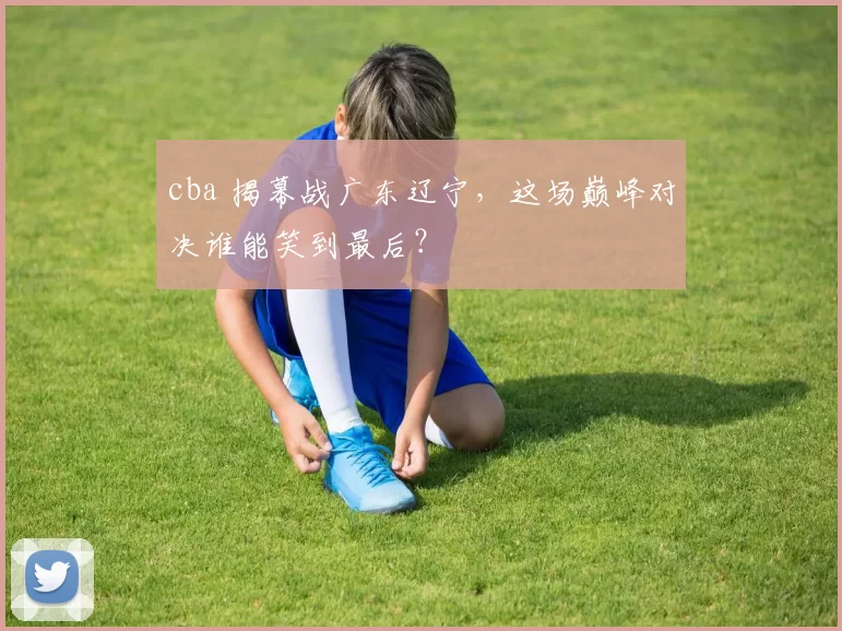 cba 揭幕战广东辽宁,这场巅峰对决谁能笑到最后?