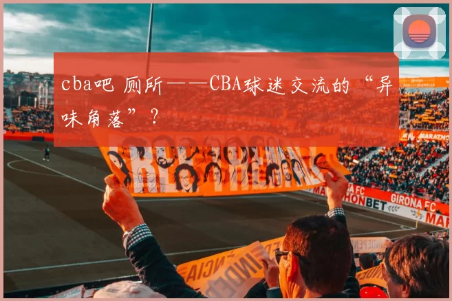 cba吧 厕所——CBA球迷交流的“异味角落”?