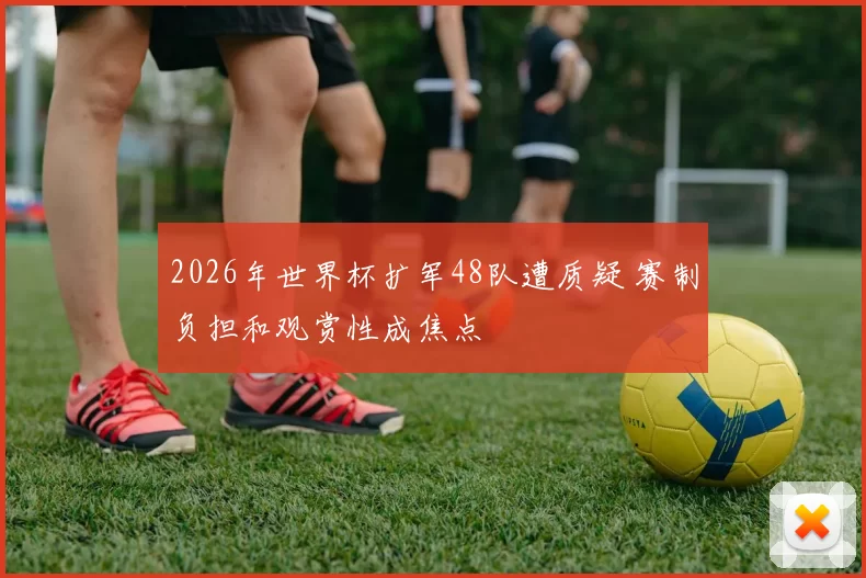 2026年世界杯扩军48队遭质疑 赛制负担和观赏性成焦点