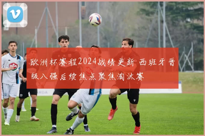 欧洲杯赛程2024战绩更新 西班牙晋级八强后续焦点聚焦淘汰赛