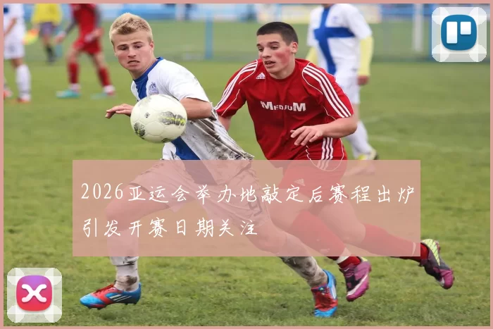 2026亚运会举办地敲定后赛程出炉引发开赛日期关注