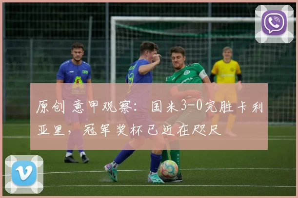 原创 意甲观察：国米3-0完胜卡利亚里，冠军奖杯已近在咫尺