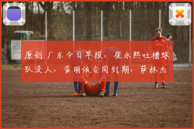 原创 广东今日早报,崔永熙吐槽球队没人,黄明依合同到期,萨林杰将复出