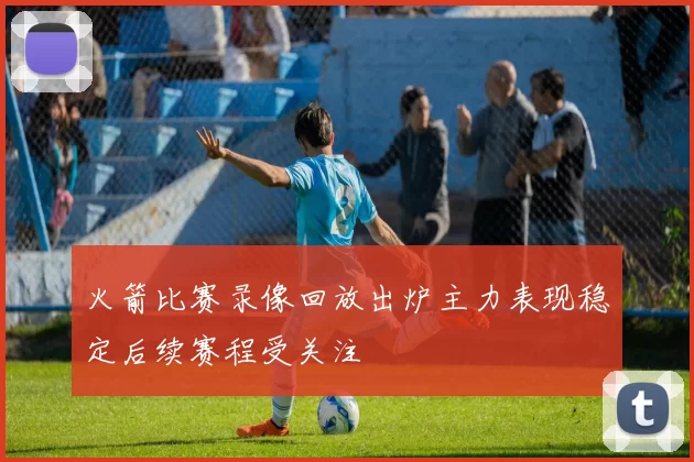 火箭比赛录像回放出炉主力表现稳定后续赛程受关注