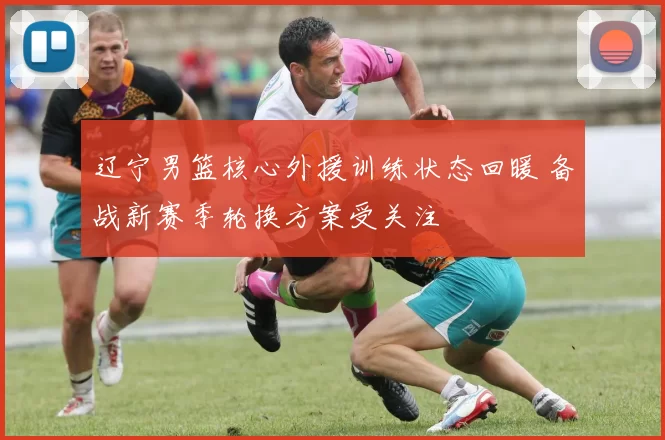 辽宁男篮核心外援训练状态回暖 备战新赛季轮换方案受关注