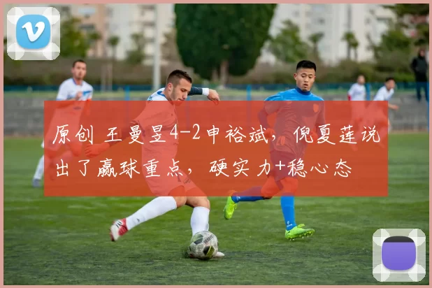 原创 王曼昱4-2申裕斌,倪夏莲说出了赢球重点,硬实力+稳心态