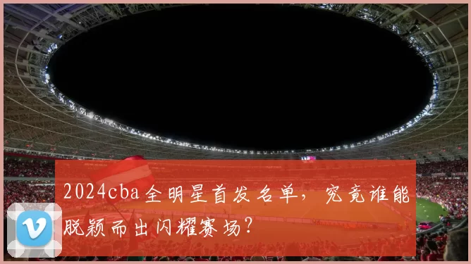 2024cba全明星首发名单,究竟谁能脱颖而出闪耀赛场?